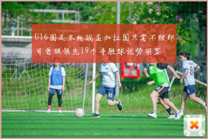 U16国足末轮战孟加拉国只需不败即可晋级领先19个净胜球优势明显