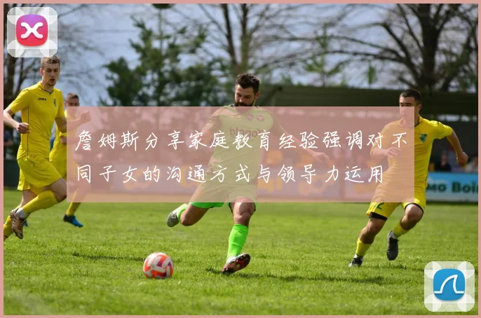 詹姆斯分享家庭教育经验强调对不同子女的沟通方式与领导力运用