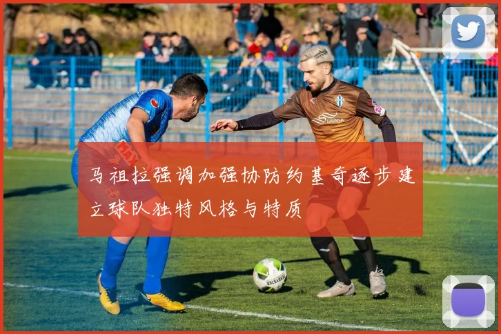 马祖拉强调加强协防约基奇逐步建立球队独特风格与特质