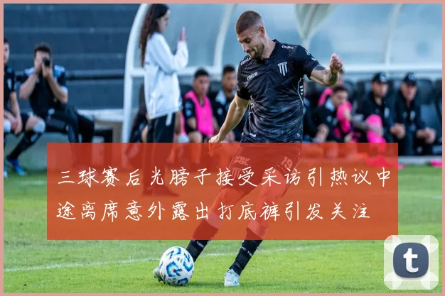 三球赛后光膀子接受采访引热议中途离席意外露出打底裤引发关注