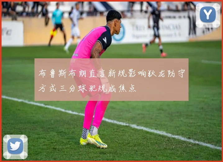 布鲁斯布朗直言新规影响狄龙防守方式三分球犯规成焦点