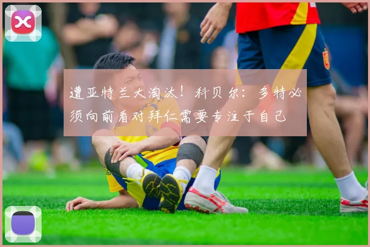 遭亚特兰大淘汰！科贝尔：多特必须向前看对拜仁需要专注于自己
