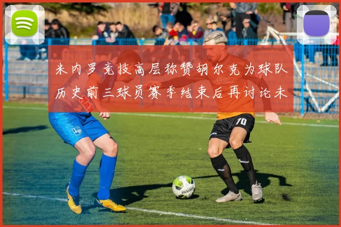 米内罗竞技高层称赞胡尔克为球队历史前三球员赛季结束后再讨论未来计划