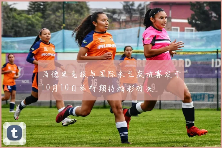 马德里竞技与国际米兰友谊赛定于10月10日举行期待精彩对决