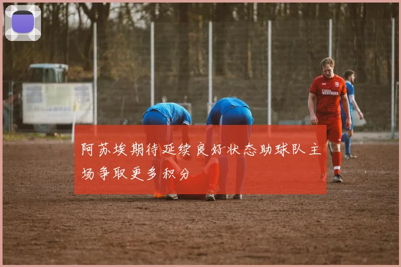阿苏埃期待延续良好状态助球队主场争取更多积分