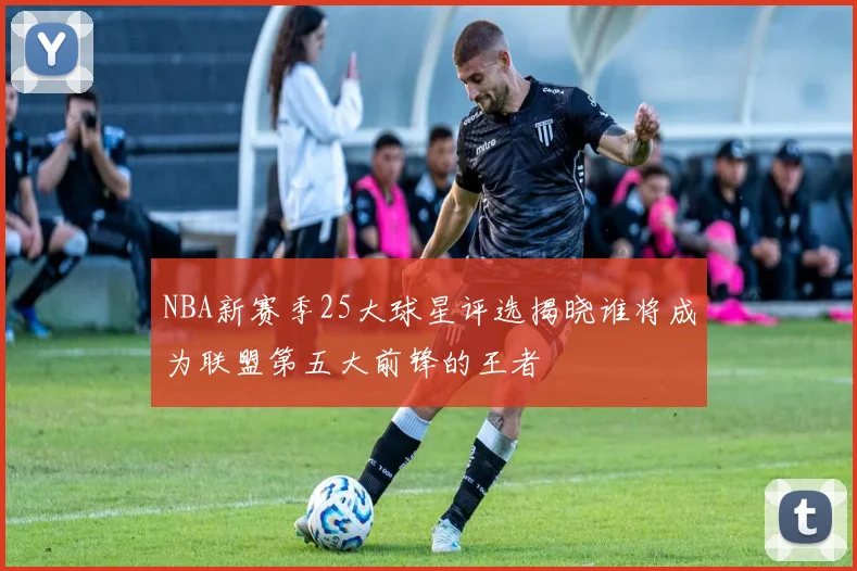 NBA新赛季25大球星评选揭晓谁将成为联盟第五大前锋的王者