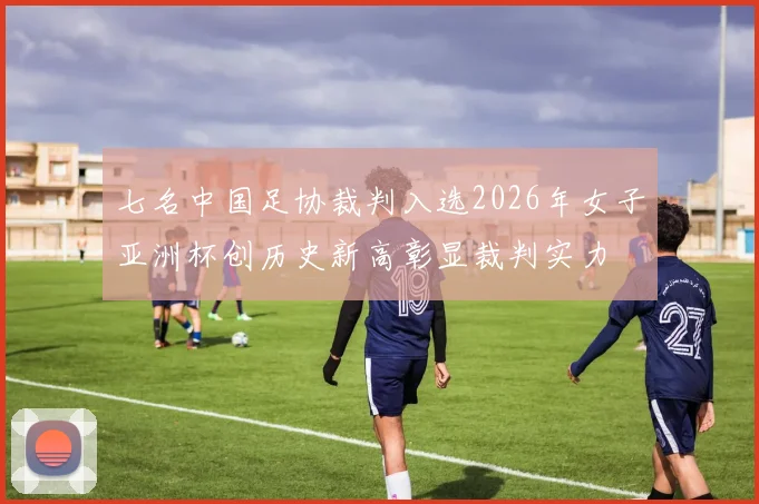 七名中国足协裁判入选2026年女子亚洲杯创历史新高彰显裁判实力