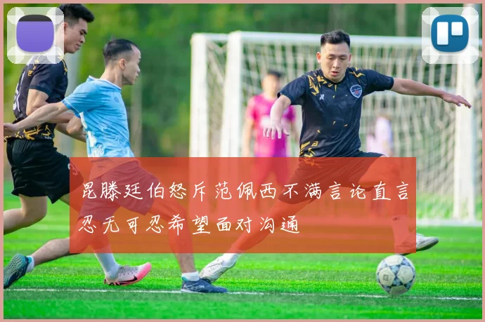 昆滕廷伯怒斥范佩西不满言论直言忍无可忍希望面对沟通