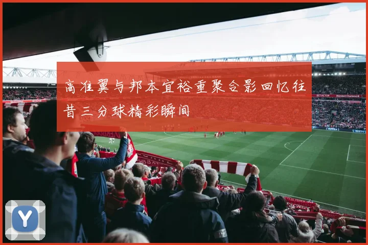 高准翼与邦本宜裕重聚合影回忆往昔三分球精彩瞬间