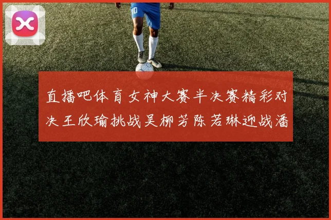 直播吧体育女神大赛半决赛精彩对决王欣瑜挑战吴柳芳陈若琳迎战潘晓婷