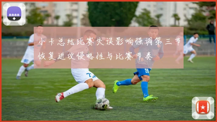 小卡总结比赛失误影响强调第三节恢复进攻侵略性与比赛节奏
