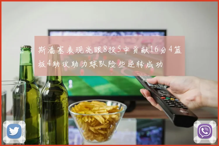 斯潘塞表现亮眼8投5中贡献16分4篮板4助攻助力球队险些逆转成功