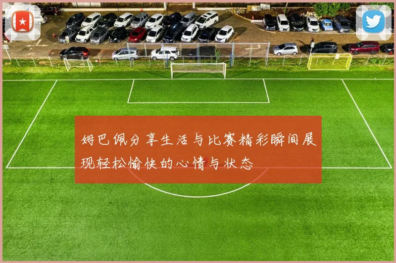 姆巴佩分享生活与比赛精彩瞬间展现轻松愉快的心情与状态