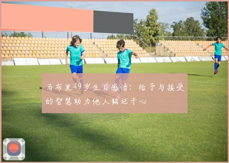 马布里49岁生日感悟：给予与接受的智慧助力他人铭记于心